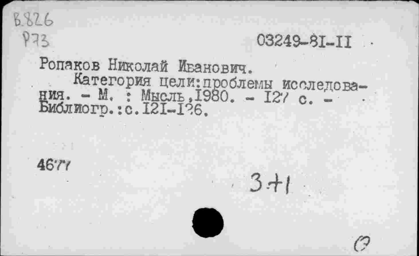 ﻿Ш6
03249-81-11
Ропаков Николай Иванович.
Категория цели:проблемы исследования. - М. : Мысль, 1980. - 127 с. -	-
Библ иогр.:с.121-126.
4677
3-4-1